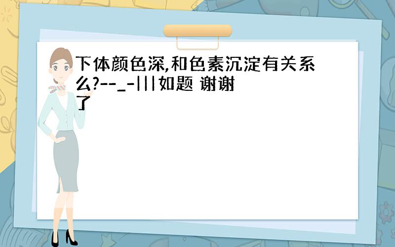 下体颜色深,和色素沉淀有关系么?--_-|||如题 谢谢了