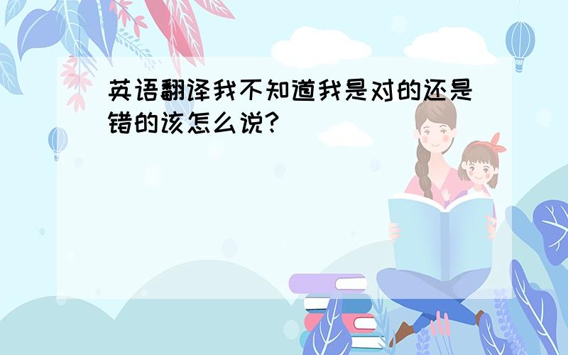 英语翻译我不知道我是对的还是错的该怎么说?