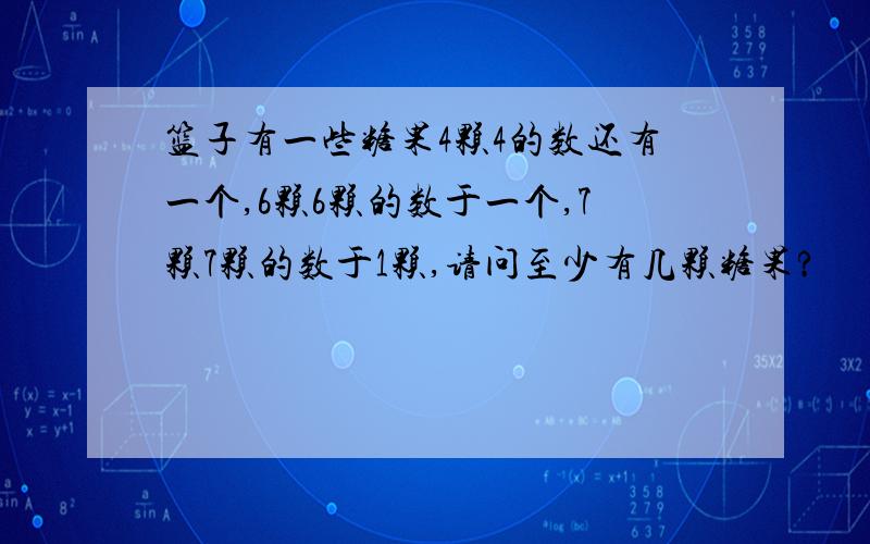 篮子有一些糖果4颗4的数还有一个,6颗6颗的数于一个,7颗7颗的数于1颗,请问至少有几颗糖果?