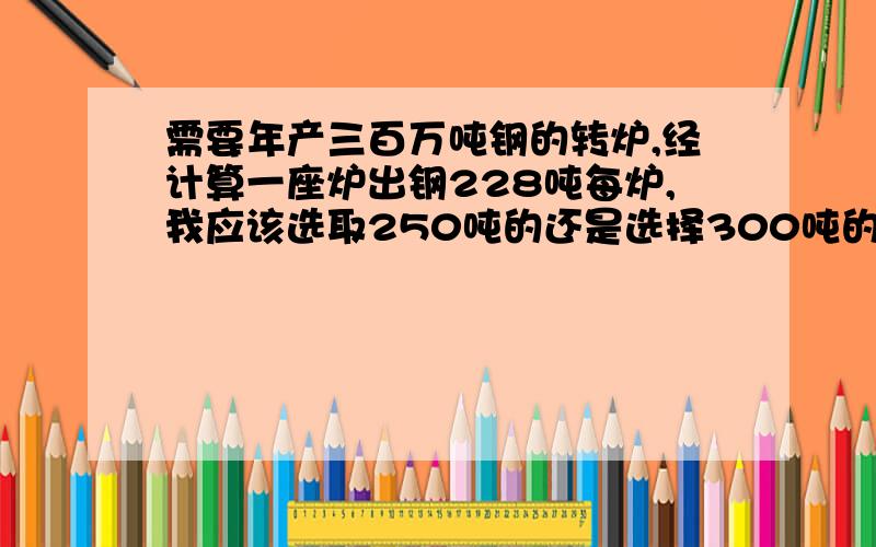 需要年产三百万吨钢的转炉,经计算一座炉出钢228吨每炉,我应该选取250吨的还是选择300吨的