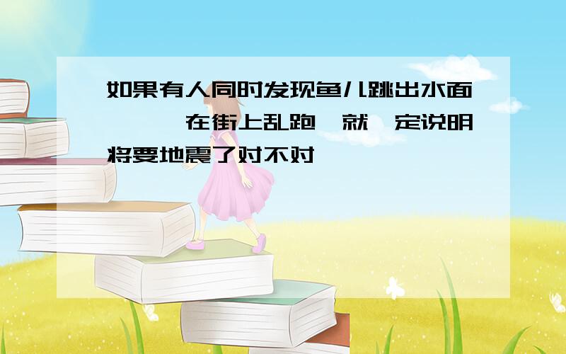 如果有人同时发现鱼儿跳出水面,蟾蜍在街上乱跑,就一定说明将要地震了对不对