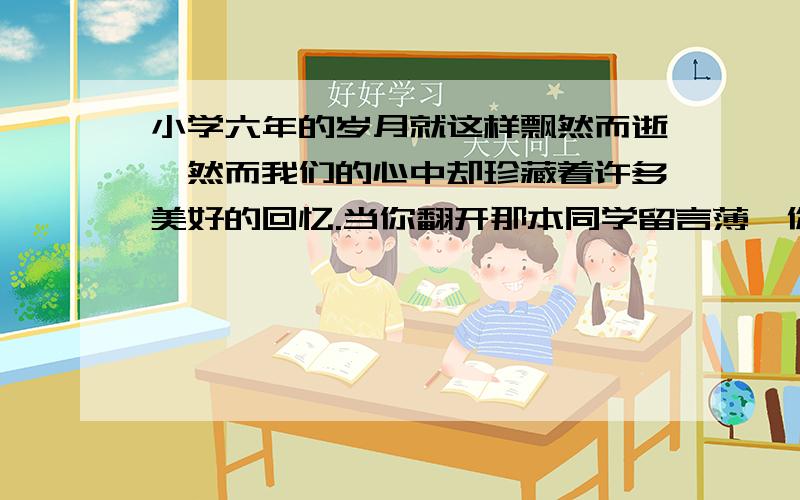 小学六年的岁月就这样飘然而逝,然而我们的心中却珍藏着许多美好的回忆.当你翻开那本同学留言薄,你你的目光会驻足在哪一段留言