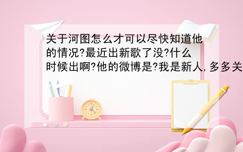 关于河图怎么才可以尽快知道他的情况?最近出新歌了没?什么时候出啊?他的微博是?我是新人,多多关照,