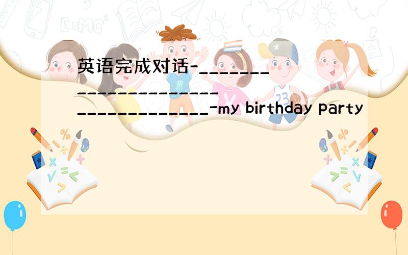 英语完成对话-__________________________________-my birthday party