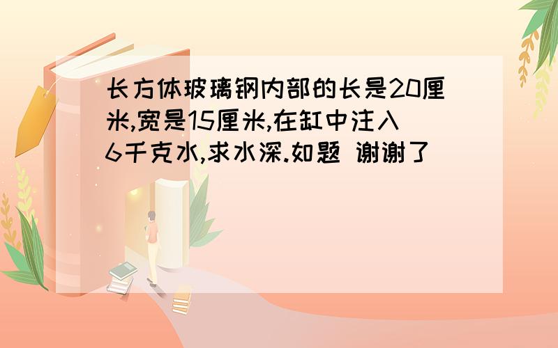 长方体玻璃钢内部的长是20厘米,宽是15厘米,在缸中注入6千克水,求水深.如题 谢谢了