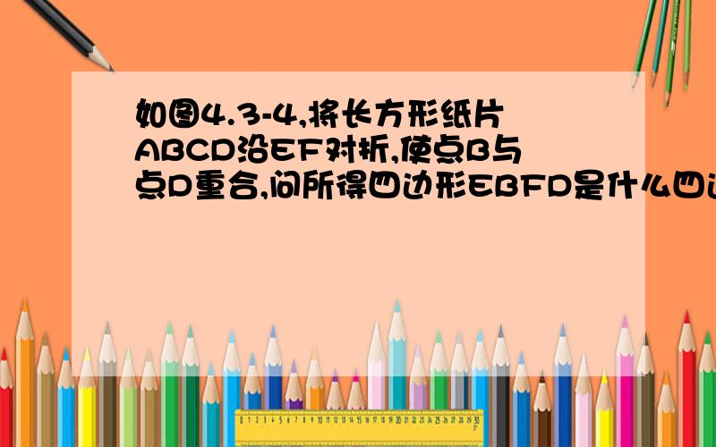 如图4.3-4,将长方形纸片ABCD沿EF对折,使点B与点D重合,问所得四边形EBFD是什么四边形,说明你的理由