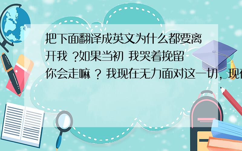 把下面翻译成英文为什么都要离开我 ?如果当初 我哭着挽留你会走嘛 ? 我现在无力面对这一切, 现在的 我 有时暴躁 有时