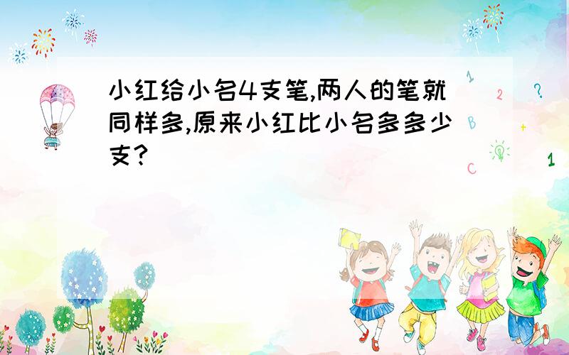 小红给小名4支笔,两人的笔就同样多,原来小红比小名多多少支?