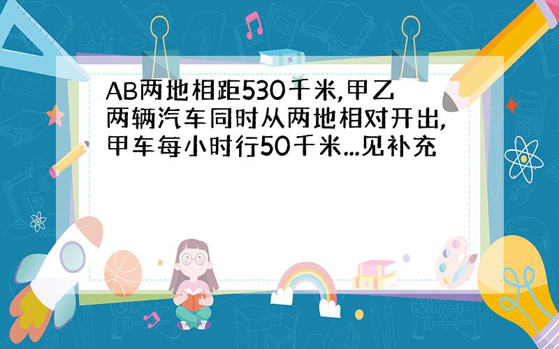 AB两地相距530千米,甲乙两辆汽车同时从两地相对开出,甲车每小时行50千米...见补充