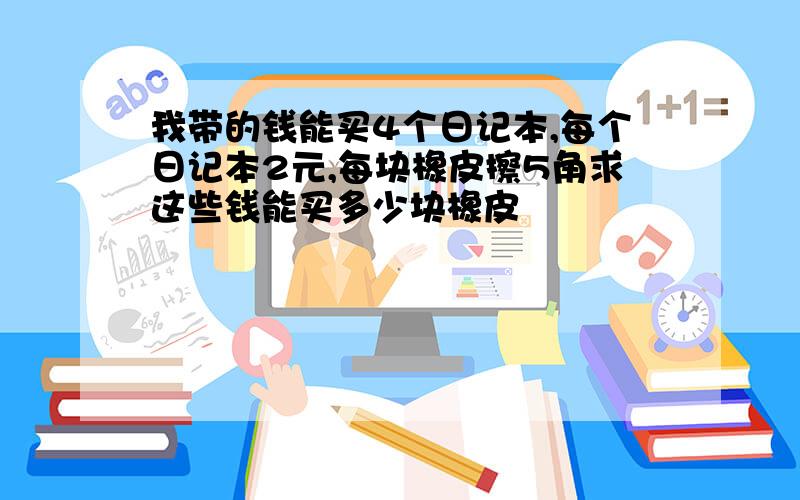 我带的钱能买4个日记本,每个日记本2元,每块橡皮擦5角求这些钱能买多少块橡皮