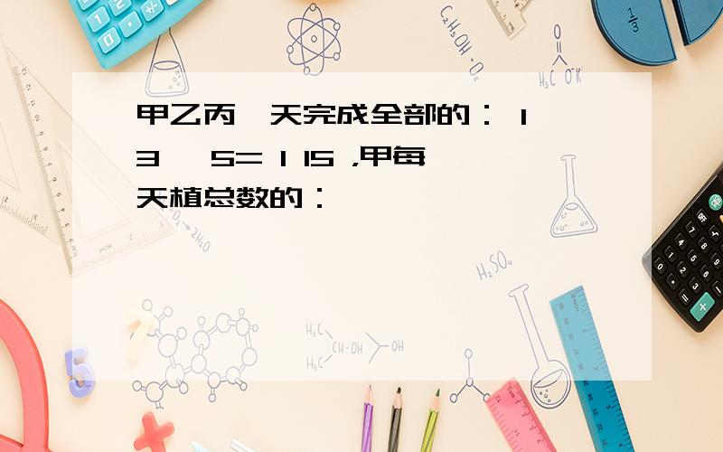 甲乙丙一天完成全部的： 1 3 ÷5= 1 15 ，甲每天植总数的：