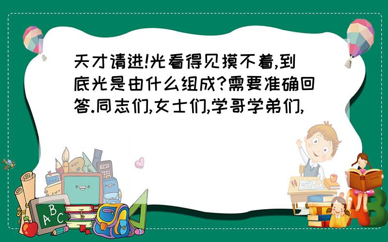 天才请进!光看得见摸不着,到底光是由什么组成?需要准确回答.同志们,女士们,学哥学弟们,