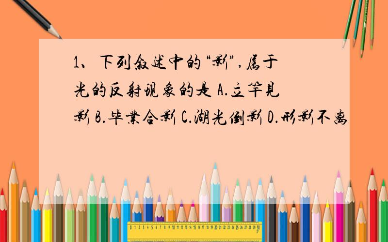 1、下列叙述中的“影”,属于光的反射现象的是 A．立竿见影 B．毕业合影 C．湖光倒影 D．形影不离