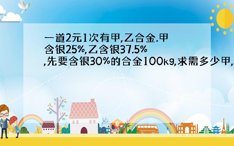 一道2元1次有甲,乙合金.甲含银25%,乙含银37.5%,先要含银30%的合金100kg,求需多少甲,乙合金.