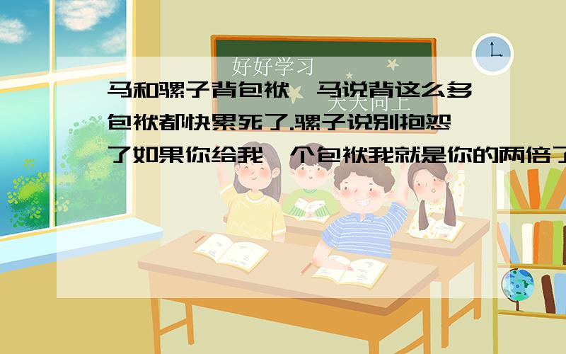 马和骡子背包袱,马说背这么多包袱都快累死了.骡子说别抱怨了如果你给我一个包袱我就是你的两倍了,如果我给你一个我们两就一样