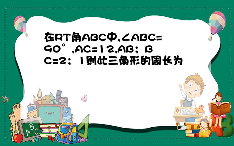 在RT角ABC中,∠ABC=90°,AC=12,AB；BC=2；1则此三角形的周长为