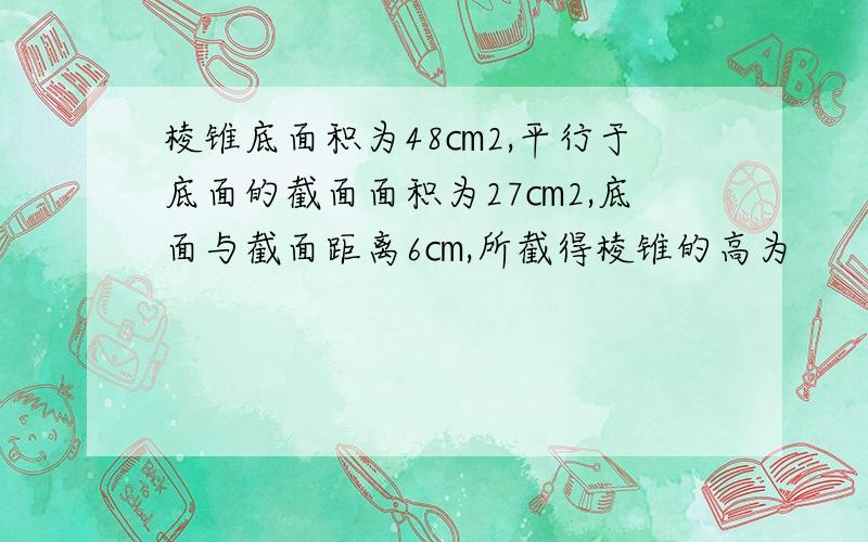 棱锥底面积为48㎝2,平行于底面的截面面积为27㎝2,底面与截面距离6㎝,所截得棱锥的高为