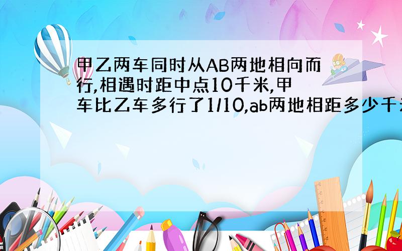 甲乙两车同时从AB两地相向而行,相遇时距中点10千米,甲车比乙车多行了1/10,ab两地相距多少千米?