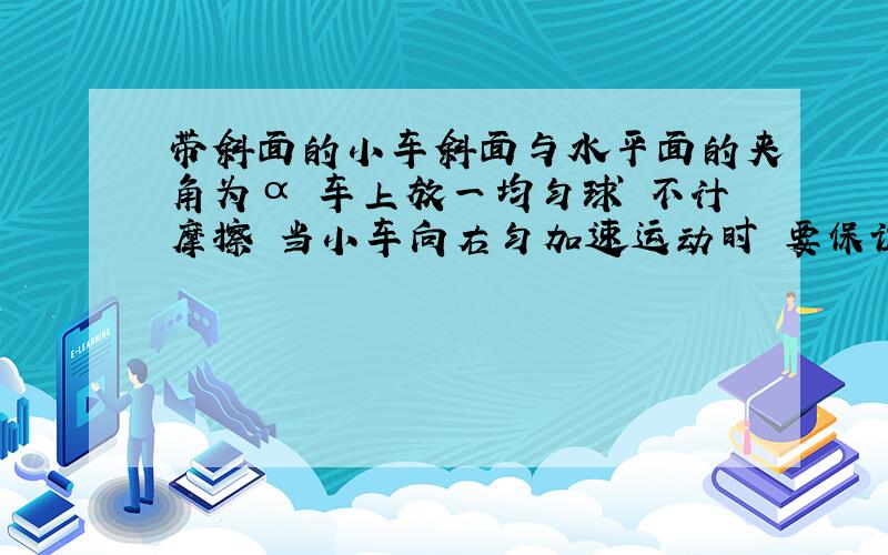 带斜面的小车斜面与水平面的夹角为α 车上放一均匀球 不计摩擦 当小车向右匀加速运动时 要保证小球的位置相对小车没变化 小