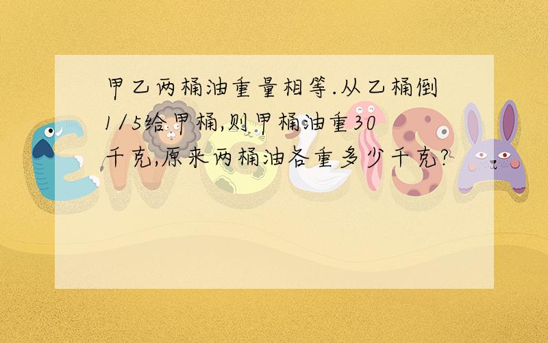 甲乙两桶油重量相等.从乙桶倒1/5给甲桶,则甲桶油重30千克,原来两桶油各重多少千克?