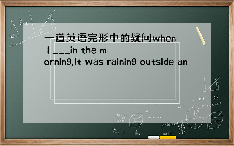 一道英语完形中的疑问when I ___in the morning,it was raining outside an