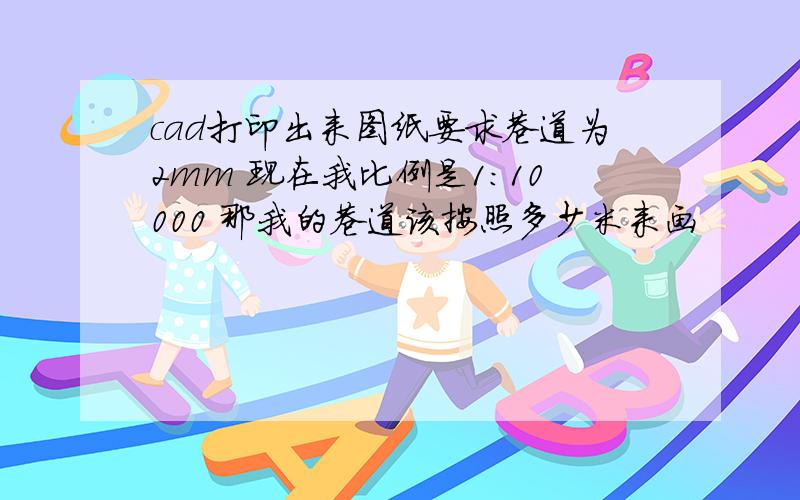 cad打印出来图纸要求巷道为2mm 现在我比例是1：10000 那我的巷道该按照多少米来画