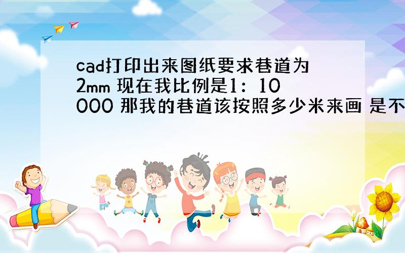 cad打印出来图纸要求巷道为2mm 现在我比例是1：10000 那我的巷道该按照多少米来画 是不是20m啊