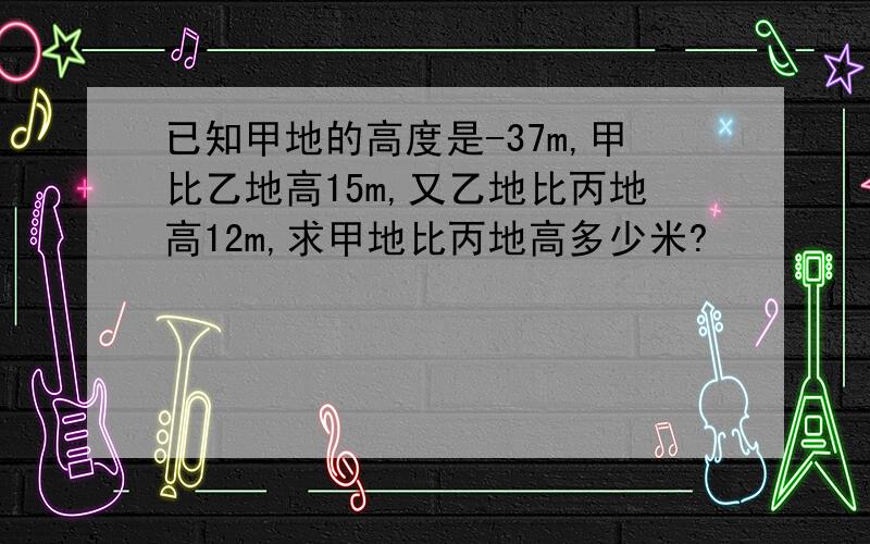 已知甲地的高度是-37m,甲比乙地高15m,又乙地比丙地高12m,求甲地比丙地高多少米?