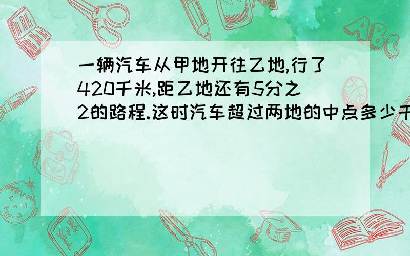 一辆汽车从甲地开往乙地,行了420千米,距乙地还有5分之2的路程.这时汽车超过两地的中点多少千米?