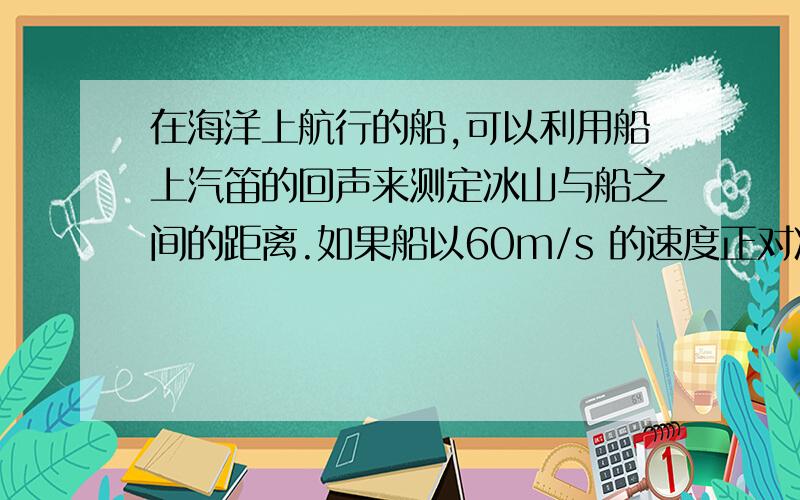 在海洋上航行的船,可以利用船上汽笛的回声来测定冰山与船之间的距离.如果船以60m/s 的速度正对冰山直线行驶时,测出在鸣