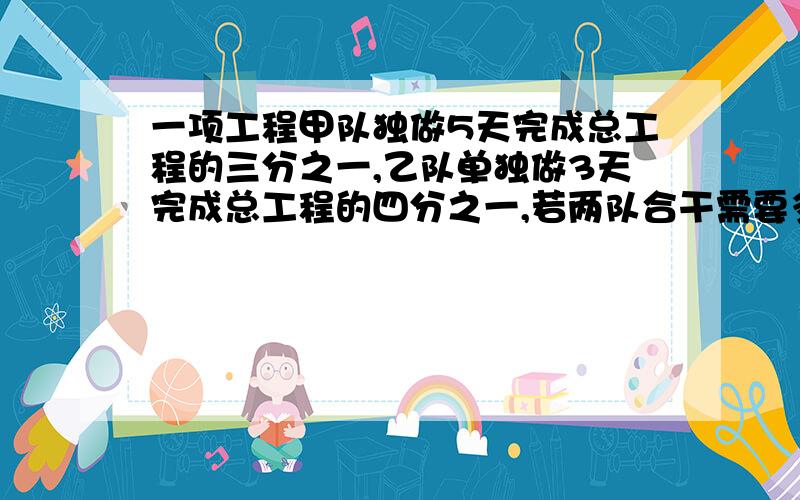 一项工程甲队独做5天完成总工程的三分之一,乙队单独做3天完成总工程的四分之一,若两队合干需要多少天?