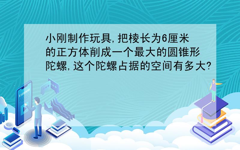 小刚制作玩具,把棱长为6厘米的正方体削成一个最大的圆锥形陀螺,这个陀螺占据的空间有多大?