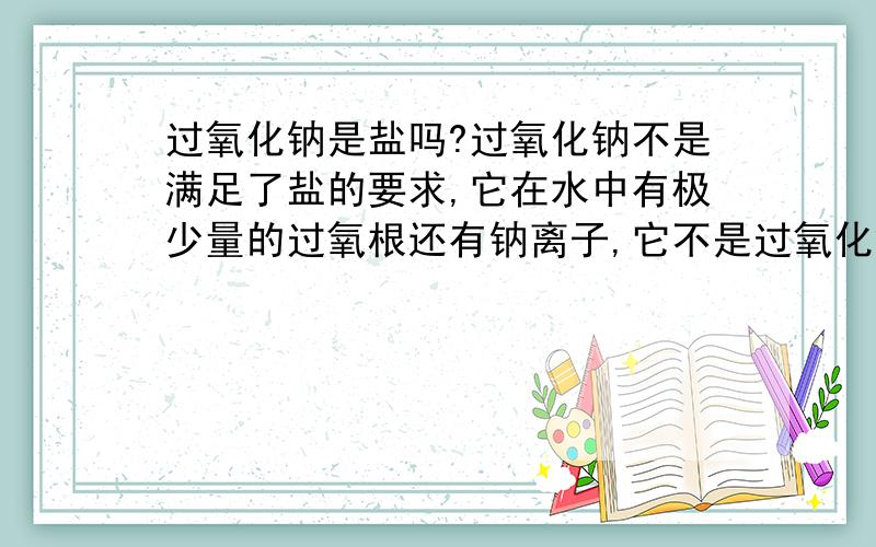 过氧化钠是盐吗?过氧化钠不是满足了盐的要求,它在水中有极少量的过氧根还有钠离子,它不是过氧化氢的钠盐吗,如果它不是钠盐那