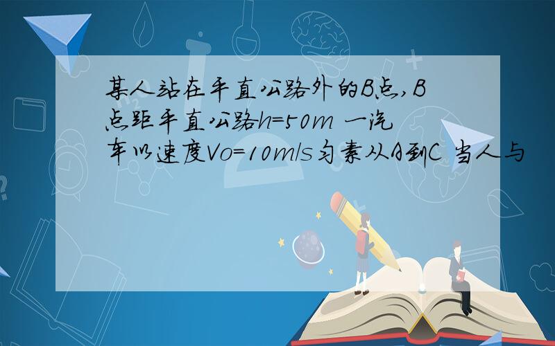 某人站在平直公路外的B点,B点距平直公路h=50m 一汽车以速度Vo=10m/s匀素从A到C 当人与