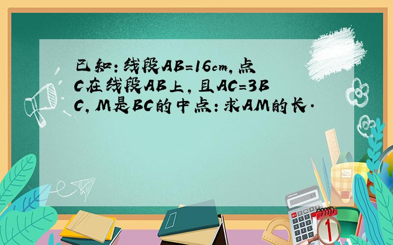 已知：线段AB=16cm,点C在线段AB上,且AC=3BC,M是BC的中点：求AM的长.