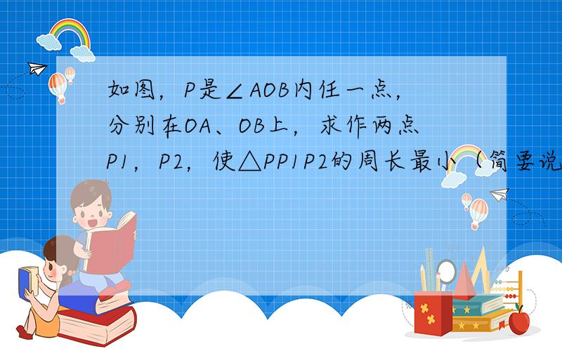 如图，P是∠AOB内任一点，分别在OA、OB上，求作两点P1，P2，使△PP1P2的周长最小（简要说明作法）．