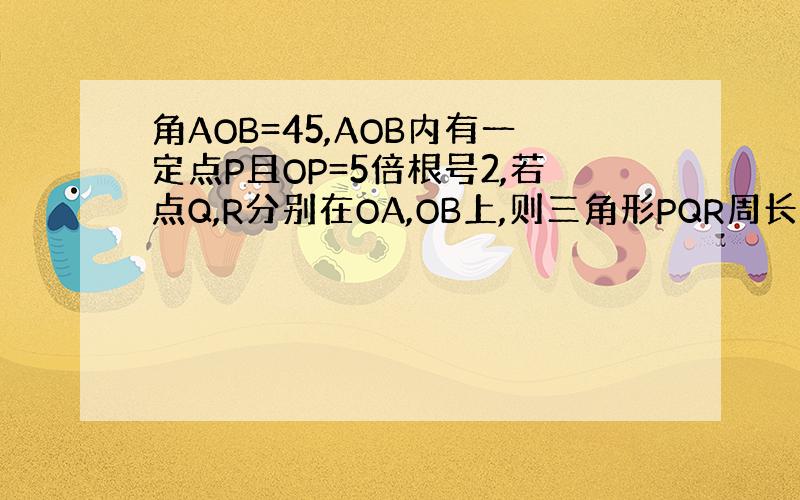 角AOB=45,AOB内有一定点P且OP=5倍根号2,若点Q,R分别在OA,OB上,则三角形PQR周长最小值