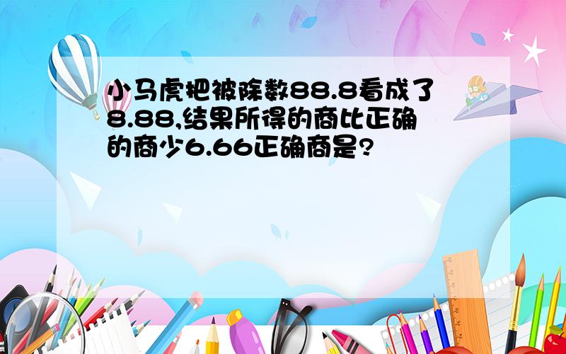 小马虎把被除数88.8看成了8.88,结果所得的商比正确的商少6.66正确商是?