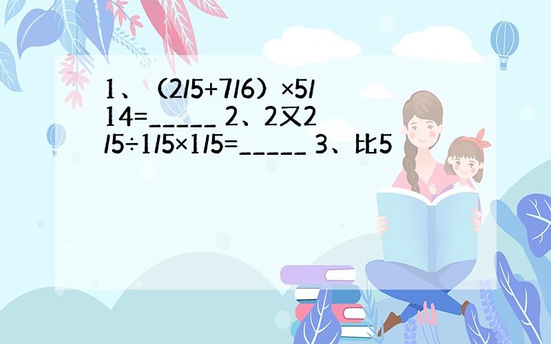 1、（2/5+7/6）×5/14=_____ 2、2又2/5÷1/5×1/5=_____ 3、比5