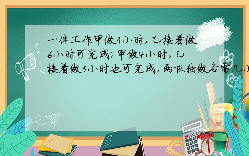 一件工作甲做3小时,乙接着做6小时可完成；甲做4小时,乙接着做3小时也可完成,两队独做各需几小时?