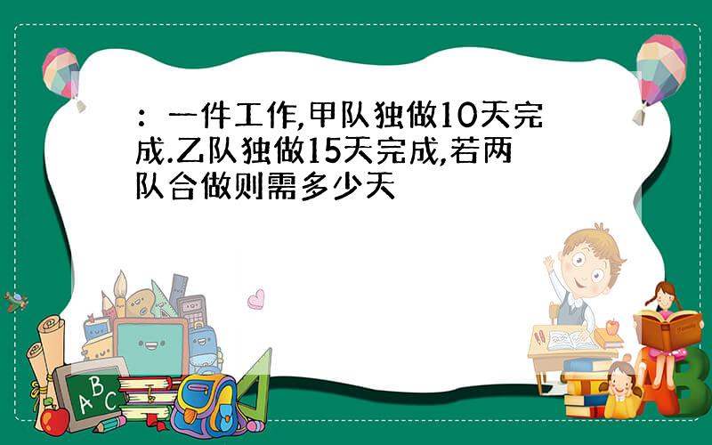 ：一件工作,甲队独做10天完成.乙队独做15天完成,若两队合做则需多少天