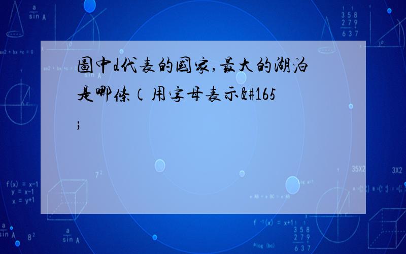 图中d代表的国家,最大的湖泊是哪条（用字母表示¥