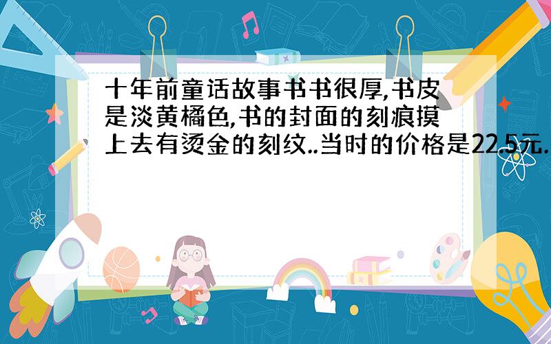 十年前童话故事书书很厚,书皮是淡黄橘色,书的封面的刻痕摸上去有烫金的刻纹..当时的价格是22.5元.第一个故事好像是小老