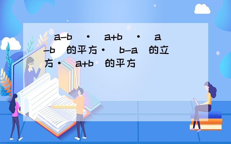 （a-b）·（a+b）·（a-b）的平方·（b-a）的立方·（a+b）的平方