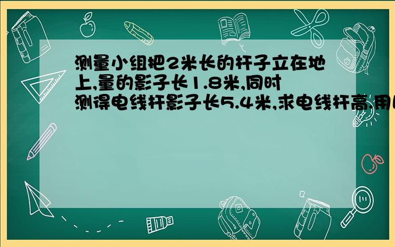 测量小组把2米长的杆子立在地上,量的影子长1.8米,同时测得电线杆影子长5.4米,求电线杆高.用比例解答