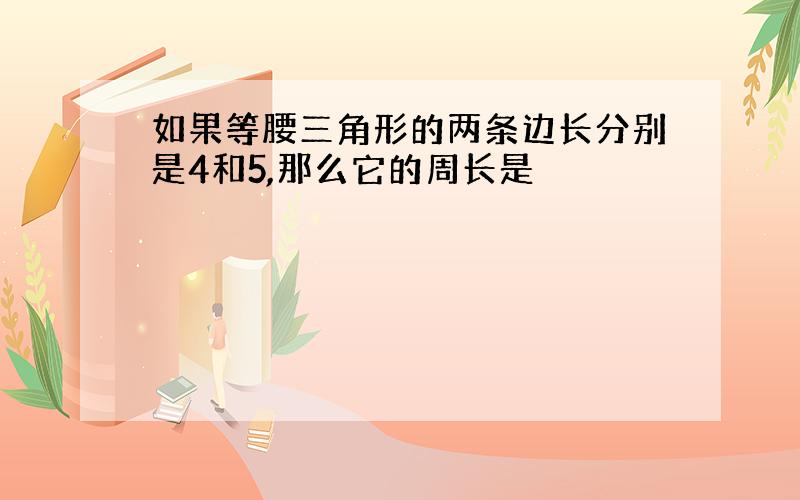 如果等腰三角形的两条边长分别是4和5,那么它的周长是