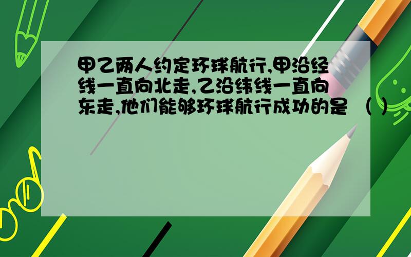 甲乙两人约定环球航行,甲沿经线一直向北走,乙沿纬线一直向东走,他们能够环球航行成功的是 （ ）