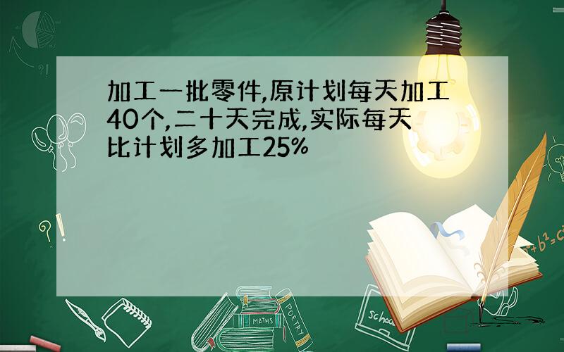 加工一批零件,原计划每天加工40个,二十天完成,实际每天比计划多加工25%