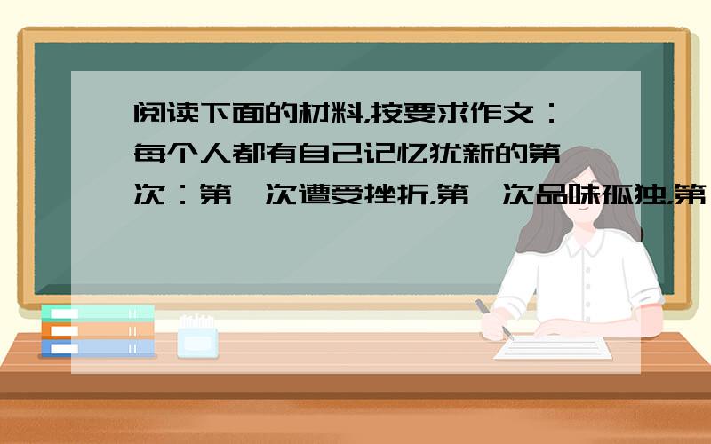 阅读下面的材料，按要求作文：每个人都有自己记忆犹新的第一次：第一次遭受挫折，第一次品味孤独，第一次