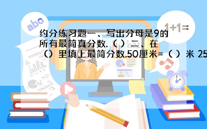 约分练习题一、写出分母是9的所有最简真分数.（ ）二、在（）里填上最简分数.50厘米=（ ）米 25秒=（ )分 30米